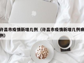 许昌市疫情新增几例（许昌市疫情新增几例病例）