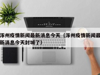 涿州疫情新闻最新消息今天（涿州疫情新闻最新消息今天封城了）
