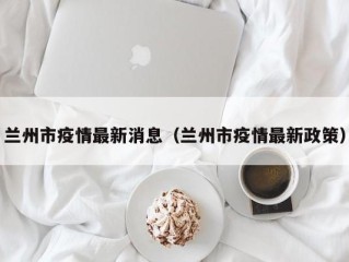 兰州市疫情最新消息（兰州市疫情最新政策）
