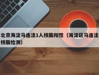 北京海淀马连洼1人核酸阳性（海淀区马连洼核酸检测）