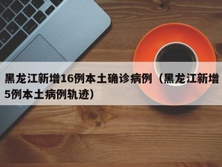 黑龙江新增16例本土确诊病例（黑龙江新增5例本土病例轨迹）