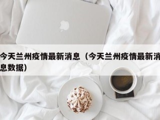 今天兰州疫情最新消息（今天兰州疫情最新消息数据）