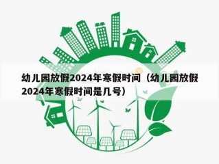 幼儿园放假2024年寒假时间（幼儿园放假2024年寒假时间是几号）